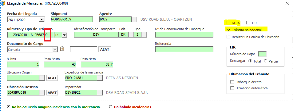 LLegada de Mercacías (IRUA2DD0408)
Fecha de Llegada
Número y Tipo de Tr
20N001011A10E68 0
Documento de Cargo
Shipment
Tl
Identficacjón de Transporte País
Peso Neto
DSV ROAD S.L.U. - OIARTZUN
NO de Conocimiento de Embarque
Re fer encia
Bultos
Ubicación Origen
Ubicación Destino
Peso Bruto
Expedidor de la mercancía
Importador
DEFA AS NESBYEN
DSV ROAD SPAIN S.A.I_I.
Ha ha
r NCTS TIR
r ánsito no nacional
Realizar un Cambio de Ubicación
Descarga: Total Parcial
Ultimación del T ránsito
Embarque directo
Ultmacjón automábca
G No ha ocurrido ninguna incidencia con la mercancia.
