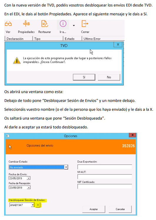 Con la nueva versión de TVD, podéis vosotros desbloquear los envíos EDI desde TVD. 
En el EDI, le dais al botón Propiedades. Aparece el siguiente mensaje y le dais a Sí. 
65 
Propiedades Restaurar 
I Declaración 
Vipe 
Estado 
Cerrar 
I Ultimo Error 
La ejecución de este programa puede dar lugar posteriores fallos 
irreparables. Continuar?. 
Os abrirá una ventana como esta: 
Debajo de todo pone "Desbloquear Sesión de Envíos" y un nombre debajo. 
Seleccionáis vuestro nombre (o el de la persona que los haya enviado) y le dais a la X. 
Os saltará una ventana que pone "Sesión Desbloqueada". 
Al darle a aceptar ya estará todo desbloqueado. 
Opciones del envio 
Estado: 
O„blq a 
352826 
Dua 
Ne at_rr: 
NIF 